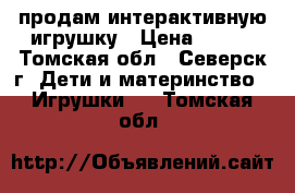 продам интерактивную игрушку › Цена ­ 500 - Томская обл., Северск г. Дети и материнство » Игрушки   . Томская обл.